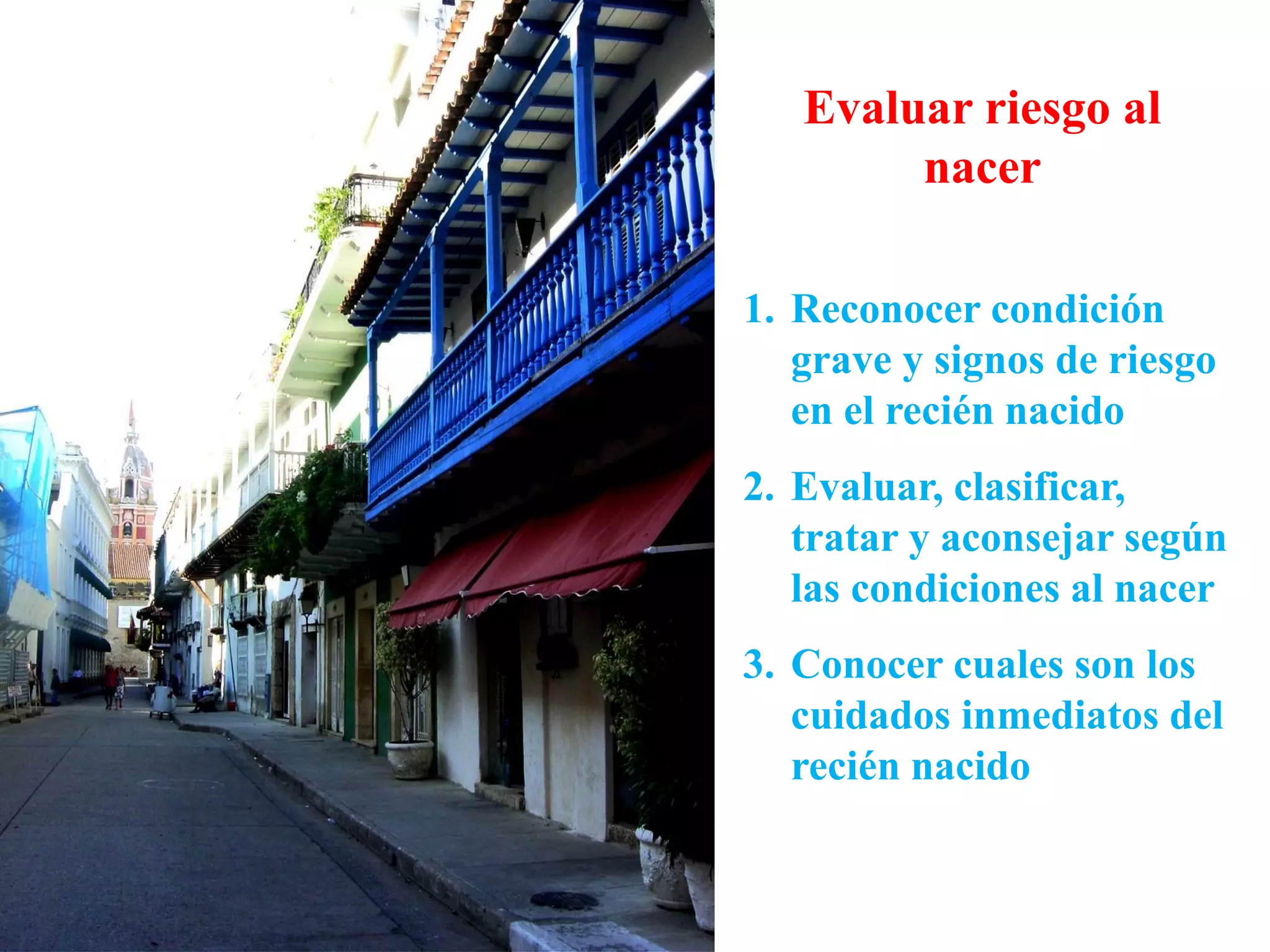 Evaluar riesgo al
nacer
1. Reconocer condición
grave y signos de riesgo
en el recién nacido
2. Evaluar, clasificar,
tratar y aconsejar según
las condiciones al nacer
3. Conocer cuales son los
cuidados inmediatos del
recién nacido
 