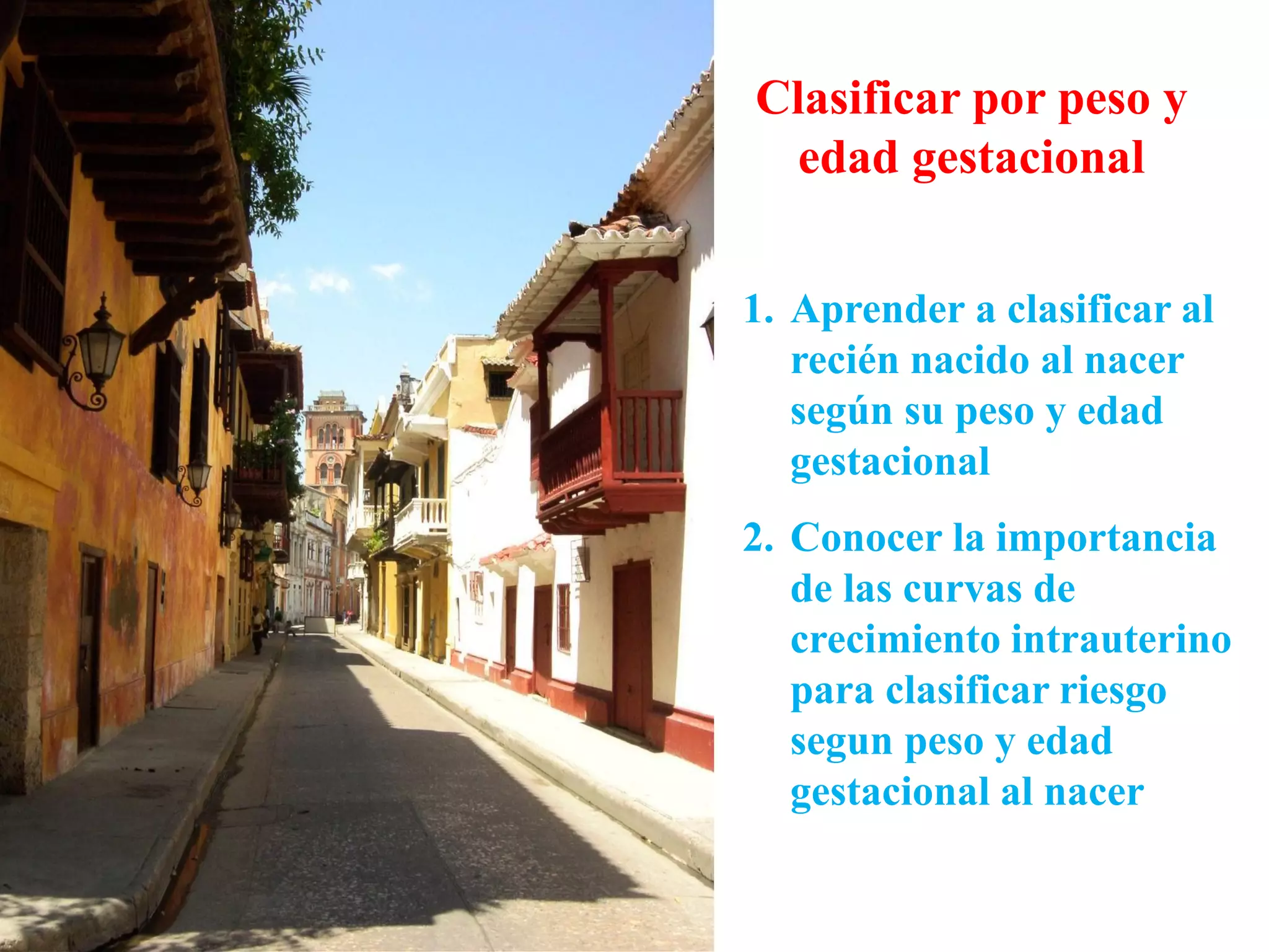 Clasificar por peso y
edad gestacional
1. Aprender a clasificar al
recién nacido al nacer
según su peso y edad
gestacional
2. Conocer la importancia
de las curvas de
crecimiento intrauterino
para clasificar riesgo
segun peso y edad
gestacional al nacer
 