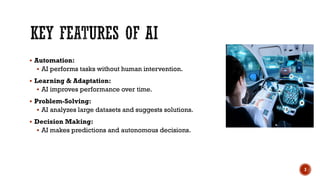  Automation:
 AI performs tasks without human intervention.
 Learning & Adaptation:
 AI improves performance over time.
 Problem-Solving:
 AI analyzes large datasets and suggests solutions.
 Decision Making:
 AI makes predictions and autonomous decisions.
3
 
