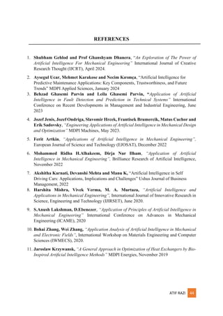 ATIF RAZI 44
REFERENCES
1. Shubham Gehlod and Prof Ghanshyam Dhanera, “An Exploration of The Power of
Artificial Intelligence For Mechanical Engineering” International Journal of Creative
Research Thought (IJCRT), April 2024.
2. Aysegul Ucar, Mehmet Karakose and Necim Kırımça, “Artificial Intelligence for
Predictive Maintenance Applications: Key Components, Trustworthiness, and Future
Trends” MDPI Applied Sciences, January 2024
3. Behzad Ghasemi Parvin and Leila Ghasemi Parvin, “Application of Artificial
Intelligence in Fault Detection and Prediction in Technical Systems” International
Conference on Recent Developments in Management and Industrial Engineering, June
2023
4. Jozef Jenis, Jozef Ondriga, Slavomir Hrcek, Frantisek Brumercik, Matus Cuchor and
Erik Sadovsky, “Engineering Applications of Artificial Intelligence in Mechanical Design
and Optimization” MDPI Machines, May 2023.
5. Ferit Artkin, “Applications of Artificial Intelligence in Mechanical Engineering”,
European Journal of Science and Technology (EJOSAT), December 2022
6. Mohammed Ridha H.Alhakeem, Dirja Nur Ilham, “Application of Artificial
Intelligence in Mechanical Engineering”, Brilliance Research of Artificial Intelligence,
November 2022
7. Akshitha Karnati, Devanshi Mehta and Manu K, “Artificial Intelligence in Self
Driving Cars: Applications, Implications and Challenges” Ushus Journal of Business
Management, 2022
8. Harshita Mishra, Vivek Verma, M. A. Murtaza, “Artificial Intelligence and
Applications in Mechanical Engineering”, International Journal of Innovative Research in
Science, Engineering and Technology (IJIRSET), June 2020.
9. S.Anush Lakshman, D.Ebenezer, “Application of Principles of Artificial Intelligence in
Mechanical Engineering” International Conference on Advances in Mechanical
Engineering (ICAME), 2020
10. Bohai Zhang, Wei Zhang, “Application Analysis of Artificial Intelligence in Mechanical
and Electronic Fields”, International Workshop on Materials Engineering and Computer
Sciences (IWMECS), 2020.
11. Jaroslaw Krzywansk, “A General Approach in Optimization of Heat Exchangers by Bio-
Inspired Artiﬁcial Intelligence Methods” MDPI Energies, November 2019
 