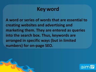 Key	wordA word or series of words that are essential to creating websites and advertising and marketing them. They are entered as queries into the search box. Thus, keywords are arranged in specific ways (but in limited numbers) for on-page SEO. 