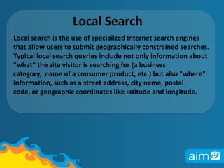 Local SearchLocal search is the use of specialized Internet search engines that allow users to submit geographically constrained searches. Typical local search queries include not only information about "what" the site visitor is searching for (a business category,  name of a consumer product, etc.) but also "where" information, such as a street address, city name, postal code, or geographic coordinates like latitude and longitude. 