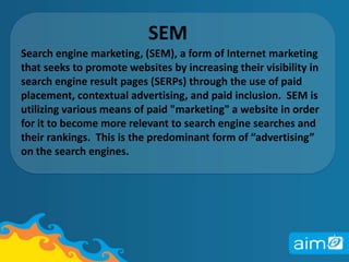 SEM Search engine marketing, (SEM), a form of Internet marketing that seeks to promote websites by increasing their visibility in search engine result pages (SERPs) through the use of paid placement, contextual advertising, and paid inclusion.  SEM is utilizing various means of paid "marketing" a website in order for it to become more relevant to search engine searches and their rankings.  This is the predominant form of “advertising” on the search engines.