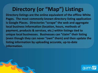 Directory (or “Map”) Listings Directory listings are the online equivalent of the offline White Pages.  The most commonly known directory listing application is Google Places.  Directories “scrape” the web and aggregate local business information (location, hours, methods of payment, products & services, etc.) within listings tied to unique local businesses.  Businesses can “claim” their listing (even though they can never “own” them) and then update the listing information by uploading accurate, up-to-date information.
