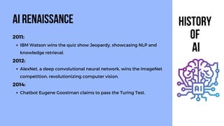 2011:
IBM Watson wins the quiz show Jeopardy, showcasing NLP and
knowledge retrieval.
2012:
AlexNet, a deep convolutional neural network, wins the ImageNet
competition, revolutionizing computer vision.
2014:
Chatbot Eugene Goostman claims to pass the Turing Test.
AI Renaissance HIstory
of
AI
 