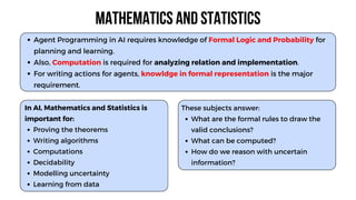 In AI, Mathematics and Statistics is
important for:
Proving the theorems
Writing algorithms
Computations
Decidability
Modelling uncertainty
Learning from data
Agent Programming in AI requires knowledge of Formal Logic and Probability for
planning and learning.
Also, Computation is required for analyzing relation and implementation.
For writing actions for agents, knowldge in formal representation is the major
requirement.
Mathematics and Statistics
These subjects answer:
What are the formal rules to draw the
valid conclusions?
What can be computed?
How do we reason with uncertain
information?
 