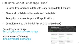 IBM Data Asset eXchange (DAX)
7
• Curated free and open datasets under open data licenses
• Standardized dataset formats and metadata
• Ready for use in enterprise AI applications
• Complement to the Model Asset eXchange (MAX)
Data Asset eXchange
ibm.biz/data-asset-exchange
Model Asset eXchange
ibm.biz/model-exchange
 