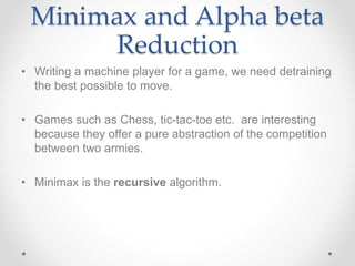 Minimax and Alpha beta
Reduction
• Writing a machine player for a game, we need detraining
the best possible to move.
• Games such as Chess, tic-tac-toe etc. are interesting
because they offer a pure abstraction of the competition
between two armies.
• Minimax is the recursive algorithm.
 
