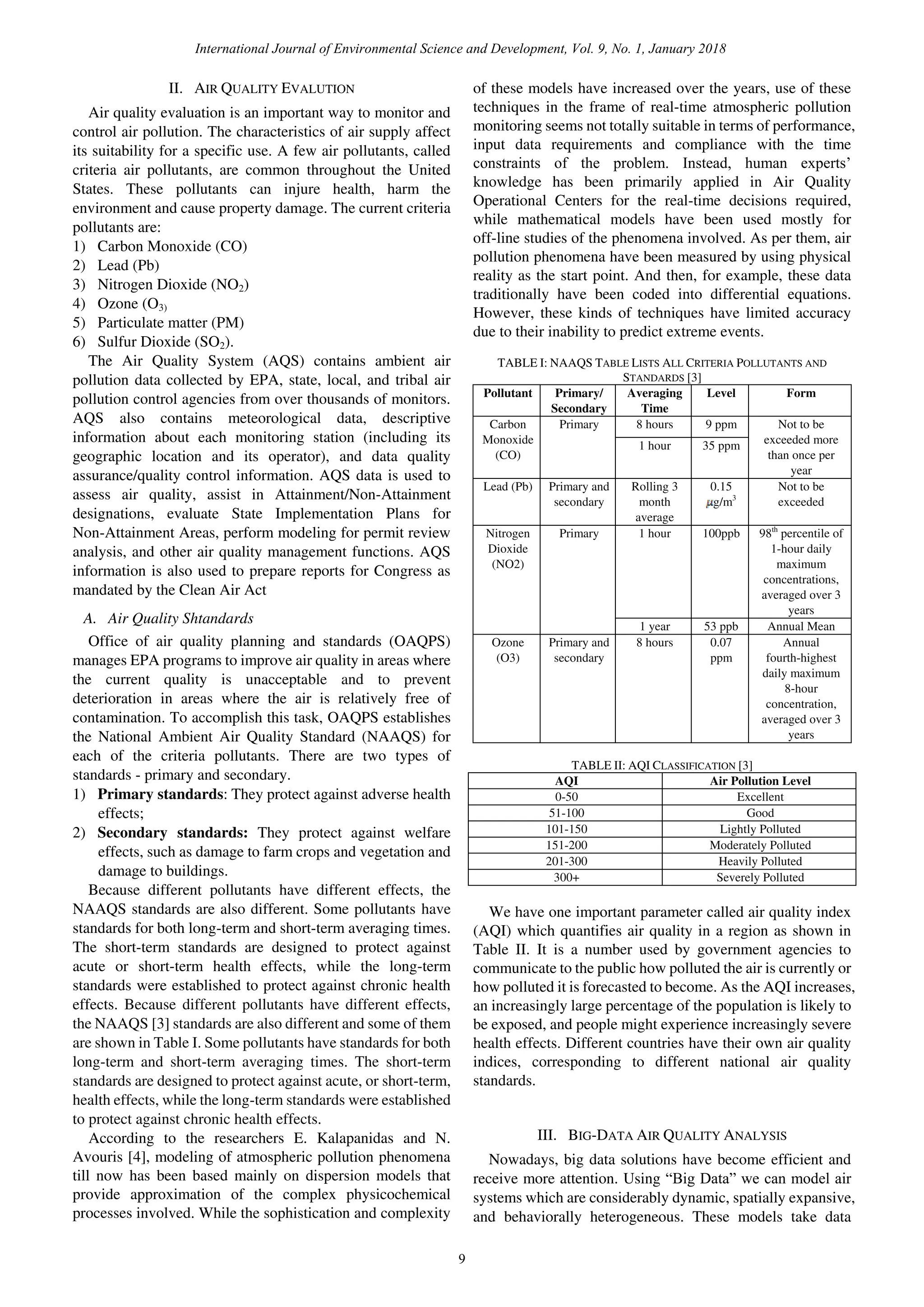 II. AIR QUALITY EVALUTION
Air quality evaluation is an important way to monitor and
control air pollution. The characteristics of air supply affect
its suitability for a specific use. A few air pollutants, called
criteria air pollutants, are common throughout the United
States. These pollutants can injure health, harm the
environment and cause property damage. The current criteria
pollutants are:
1) Carbon Monoxide (CO)
2) Lead (Pb)
3) Nitrogen Dioxide (NO2)
4) Ozone (O3)
5) Particulate matter (PM)
6) Sulfur Dioxide (SO2).
The Air Quality System (AQS) contains ambient air
pollution data collected by EPA, state, local, and tribal air
pollution control agencies from over thousands of monitors.
AQS also contains meteorological data, descriptive
information about each monitoring station (including its
geographic location and its operator), and data quality
assurance/quality control information. AQS data is used to
assess air quality, assist in Attainment/Non-Attainment
designations, evaluate State Implementation Plans for
Non-Attainment Areas, perform modeling for permit review
analysis, and other air quality management functions. AQS
information is also used to prepare reports for Congress as
mandated by the Clean Air Act
A. Air Quality Shtandards
Office of air quality planning and standards (OAQPS)
manages EPA programs to improve air quality in areas where
the current quality is unacceptable and to prevent
deterioration in areas where the air is relatively free of
contamination. To accomplish this task, OAQPS establishes
the National Ambient Air Quality Standard (NAAQS) for
each of the criteria pollutants. There are two types of
standards - primary and secondary.
1) Primary standards: They protect against adverse health
effects;
2) Secondary standards: They protect against welfare
effects, such as damage to farm crops and vegetation and
damage to buildings.
Because different pollutants have different effects, the
NAAQS standards are also different. Some pollutants have
standards for both long-term and short-term averaging times.
The short-term standards are designed to protect against
acute or short-term health effects, while the long-term
standards were established to protect against chronic health
effects. Because different pollutants have different effects,
the NAAQS [3] standards are also different and some of them
are shown in Table I. Some pollutants have standards for both
long-term and short-term averaging times. The short-term
standards are designed to protect against acute, or short-term,
health effects, while the long-term standards were established
to protect against chronic health effects.
According to the researchers E. Kalapanidas and N.
Avouris [4], modeling of atmospheric pollution phenomena
till now has been based mainly on dispersion models that
provide approximation of the complex physicochemical
processes involved. While the sophistication and complexity
of these models have increased over the years, use of these
techniques in the frame of real-time atmospheric pollution
monitoring seems not totally suitable in terms of performance,
input data requirements and compliance with the time
constraints of the problem. Instead, human experts’
knowledge has been primarily applied in Air Quality
Operational Centers for the real-time decisions required,
while mathematical models have been used mostly for
off-line studies of the phenomena involved. As per them, air
pollution phenomena have been measured by using physical
reality as the start point. And then, for example, these data
traditionally have been coded into differential equations.
However, these kinds of techniques have limited accuracy
due to their inability to predict extreme events.
TABLE I: NAAQS TABLE LISTS ALL CRITERIA POLLUTANTS AND
STANDARDS [3]
Pollutant Primary/
Secondary
Averaging
Time
Level Form
Carbon
Monoxide
(CO)
Primary 8 hours 9 ppm Not to be
exceeded more
than once per
year
1 hour 35 ppm
Lead (Pb) Primary and
secondary
Rolling 3
month
average
0.15
g/m3
Not to be
exceeded
Nitrogen
Dioxide
(NO2)
Primary 1 hour 100ppb 98th
percentile of
1-hour daily
maximum
concentrations,
averaged over 3
years
1 year 53 ppb Annual Mean
Ozone
(O3)
Primary and
secondary
8 hours 0.07
ppm
Annual
fourth-highest
daily maximum
8-hour
concentration,
averaged over 3
years
TABLE II: AQI CLASSIFICATION [3]
AQI Air Pollution Level
0-50 Excellent
51-100 Good
101-150 Lightly Polluted
151-200 Moderately Polluted
201-300 Heavily Polluted
300+ Severely Polluted
We have one important parameter called air quality index
(AQI) which quantifies air quality in a region as shown in
Table II. It is a number used by government agencies to
communicate to the public how polluted the air is currently or
how polluted it is forecasted to become. As the AQI increases,
an increasingly large percentage of the population is likely to
be exposed, and people might experience increasingly severe
health effects. Different countries have their own air quality
indices, corresponding to different national air quality
standards.
III. BIG-DATA AIR QUALITY ANALYSIS
Nowadays, big data solutions have become efficient and
receive more attention. Using “Big Data” we can model air
systems which are considerably dynamic, spatially expansive,
and behaviorally heterogeneous. These models take data
International Journal of Environmental Science and Development, Vol. 9, No. 1, January 2018
9
 