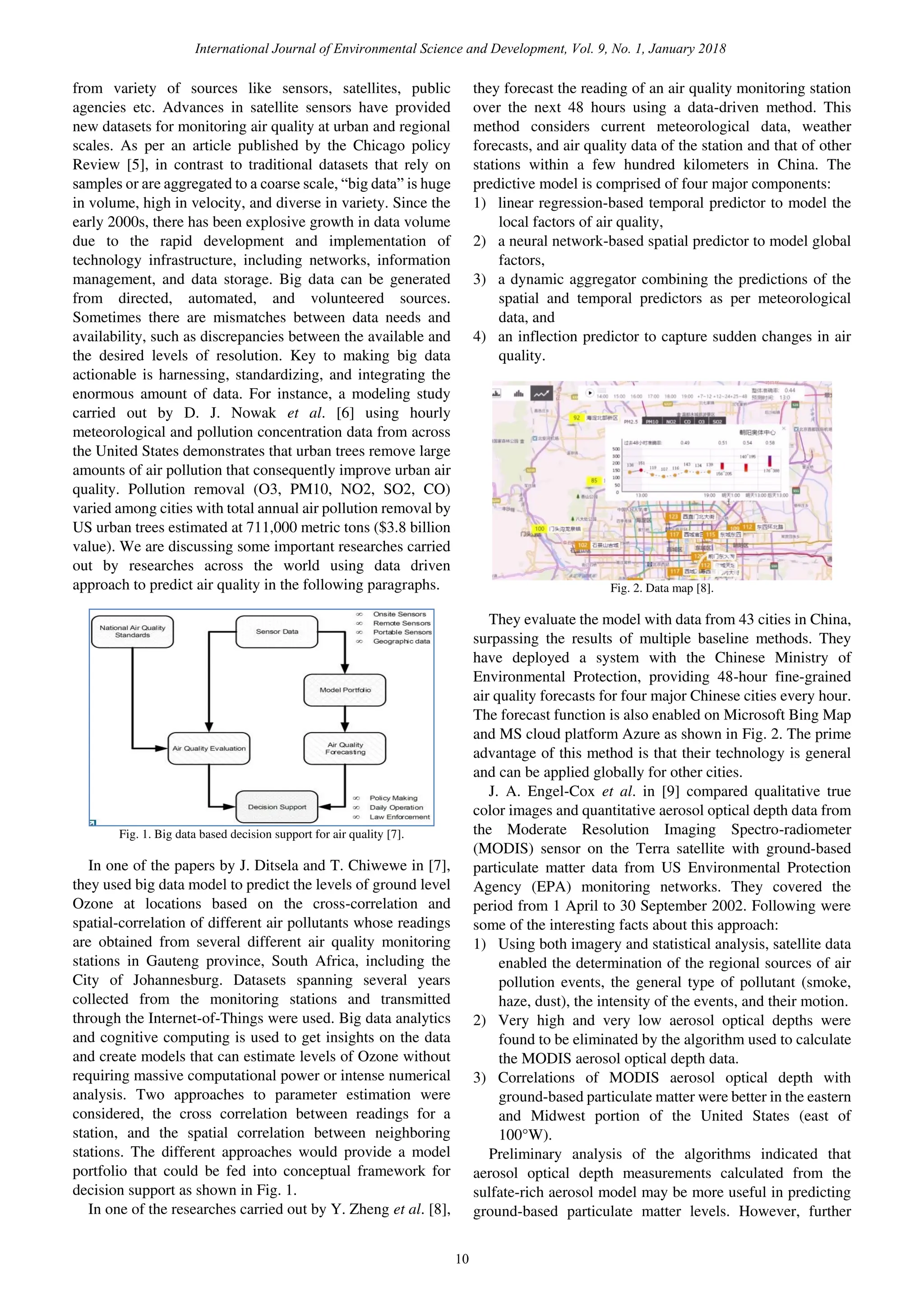 from variety of sources like sensors, satellites, public
agencies etc. Advances in satellite sensors have provided
new datasets for monitoring air quality at urban and regional
scales. As per an article published by the Chicago policy
Review [5], in contrast to traditional datasets that rely on
samples or are aggregated to a coarse scale, “big data” is huge
in volume, high in velocity, and diverse in variety. Since the
early 2000s, there has been explosive growth in data volume
due to the rapid development and implementation of
technology infrastructure, including networks, information
management, and data storage. Big data can be generated
from directed, automated, and volunteered sources.
Sometimes there are mismatches between data needs and
availability, such as discrepancies between the available and
the desired levels of resolution. Key to making big data
actionable is harnessing, standardizing, and integrating the
enormous amount of data. For instance, a modeling study
carried out by D. J. Nowak et al. [6] using hourly
meteorological and pollution concentration data from across
the United States demonstrates that urban trees remove large
amounts of air pollution that consequently improve urban air
quality. Pollution removal (O3, PM10, NO2, SO2, CO)
varied among cities with total annual air pollution removal by
US urban trees estimated at 711,000 metric tons ($3.8 billion
value). We are discussing some important researches carried
out by researches across the world using data driven
approach to predict air quality in the following paragraphs.
Fig. 1. Big data based decision support for air quality [7].
In one of the papers by J. Ditsela and T. Chiwewe in [7],
they used big data model to predict the levels of ground level
Ozone at locations based on the cross-correlation and
spatial-correlation of different air pollutants whose readings
are obtained from several different air quality monitoring
stations in Gauteng province, South Africa, including the
City of Johannesburg. Datasets spanning several years
collected from the monitoring stations and transmitted
through the Internet-of-Things were used. Big data analytics
and cognitive computing is used to get insights on the data
and create models that can estimate levels of Ozone without
requiring massive computational power or intense numerical
analysis. Two approaches to parameter estimation were
considered, the cross correlation between readings for a
station, and the spatial correlation between neighboring
stations. The different approaches would provide a model
portfolio that could be fed into conceptual framework for
decision support as shown in Fig. 1.
In one of the researches carried out by Y. Zheng et al. [8],
they forecast the reading of an air quality monitoring station
over the next 48 hours using a data-driven method. This
method considers current meteorological data, weather
forecasts, and air quality data of the station and that of other
stations within a few hundred kilometers in China. The
predictive model is comprised of four major components:
1) linear regression-based temporal predictor to model the
local factors of air quality,
2) a neural network-based spatial predictor to model global
factors,
3) a dynamic aggregator combining the predictions of the
spatial and temporal predictors as per meteorological
data, and
4) an inflection predictor to capture sudden changes in air
quality.
Fig. 2. Data map [8].
They evaluate the model with data from 43 cities in China,
surpassing the results of multiple baseline methods. They
have deployed a system with the Chinese Ministry of
Environmental Protection, providing 48-hour fine-grained
air quality forecasts for four major Chinese cities every hour.
The forecast function is also enabled on Microsoft Bing Map
and MS cloud platform Azure as shown in Fig. 2. The prime
advantage of this method is that their technology is general
and can be applied globally for other cities.
J. A. Engel-Cox et al. in [9] compared qualitative true
color images and quantitative aerosol optical depth data from
the Moderate Resolution Imaging Spectro-radiometer
(MODIS) sensor on the Terra satellite with ground-based
particulate matter data from US Environmental Protection
Agency (EPA) monitoring networks. They covered the
period from 1 April to 30 September 2002. Following were
some of the interesting facts about this approach:
1) Using both imagery and statistical analysis, satellite data
enabled the determination of the regional sources of air
pollution events, the general type of pollutant (smoke,
haze, dust), the intensity of the events, and their motion.
2) Very high and very low aerosol optical depths were
found to be eliminated by the algorithm used to calculate
the MODIS aerosol optical depth data.
3) Correlations of MODIS aerosol optical depth with
ground-based particulate matter were better in the eastern
and Midwest portion of the United States (east of
100°W).
Preliminary analysis of the algorithms indicated that
aerosol optical depth measurements calculated from the
sulfate-rich aerosol model may be more useful in predicting
ground-based particulate matter levels. However, further
International Journal of Environmental Science and Development, Vol. 9, No. 1, January 2018
10
 