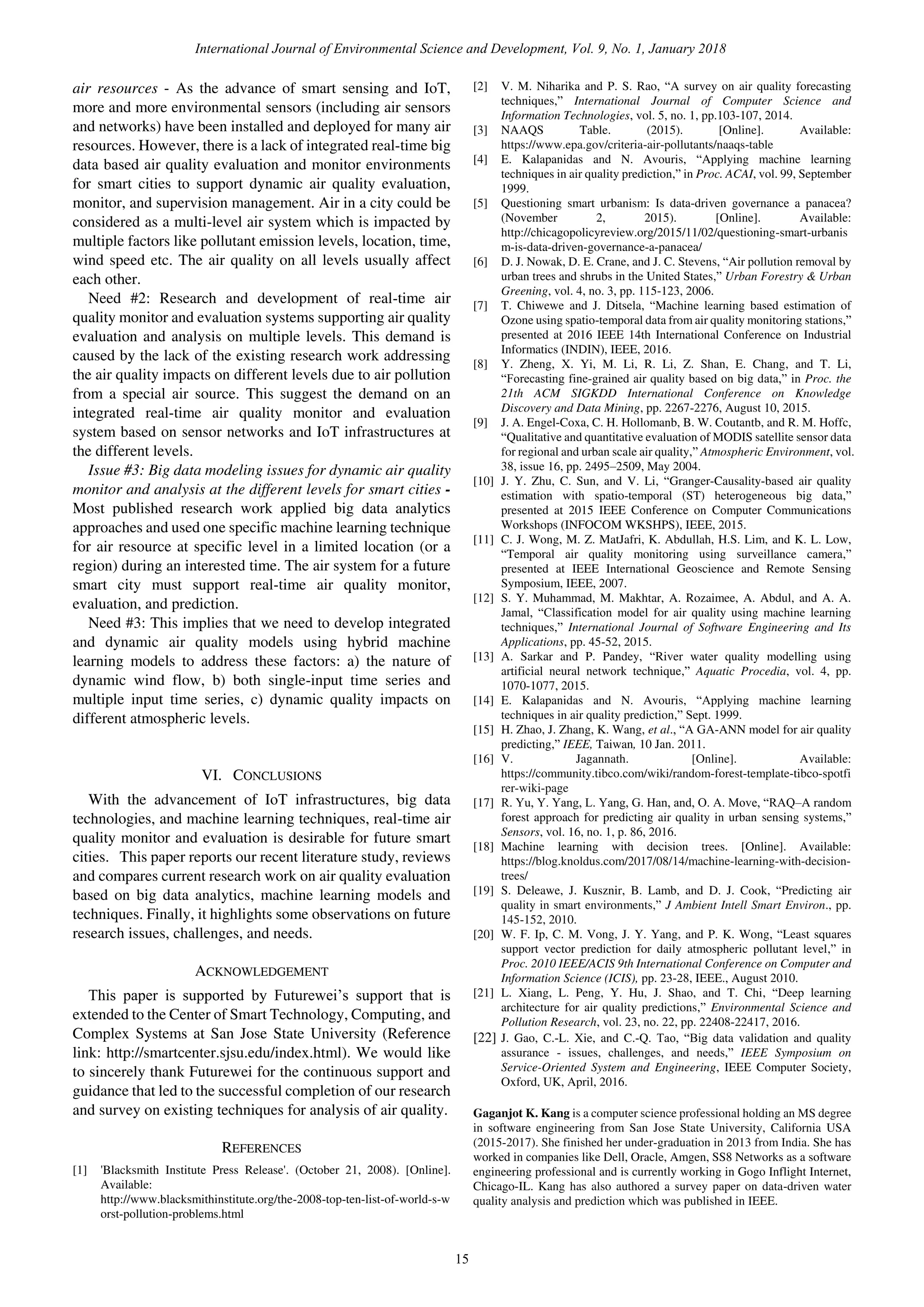 air resources - As the advance of smart sensing and IoT,
more and more environmental sensors (including air sensors
and networks) have been installed and deployed for many air
resources. However, there is a lack of integrated real-time big
data based air quality evaluation and monitor environments
for smart cities to support dynamic air quality evaluation,
monitor, and supervision management. Air in a city could be
considered as a multi-level air system which is impacted by
multiple factors like pollutant emission levels, location, time,
wind speed etc. The air quality on all levels usually affect
each other.
Need #2: Research and development of real-time air
quality monitor and evaluation systems supporting air quality
evaluation and analysis on multiple levels. This demand is
caused by the lack of the existing research work addressing
the air quality impacts on different levels due to air pollution
from a special air source. This suggest the demand on an
integrated real-time air quality monitor and evaluation
system based on sensor networks and IoT infrastructures at
the different levels.
Issue #3: Big data modeling issues for dynamic air quality
monitor and analysis at the different levels for smart cities -
Most published research work applied big data analytics
approaches and used one specific machine learning technique
for air resource at specific level in a limited location (or a
region) during an interested time. The air system for a future
smart city must support real-time air quality monitor,
evaluation, and prediction.
Need #3: This implies that we need to develop integrated
and dynamic air quality models using hybrid machine
learning models to address these factors: a) the nature of
dynamic wind flow, b) both single-input time series and
multiple input time series, c) dynamic quality impacts on
different atmospheric levels.
VI. CONCLUSIONS
With the advancement of IoT infrastructures, big data
technologies, and machine learning techniques, real-time air
quality monitor and evaluation is desirable for future smart
cities. This paper reports our recent literature study, reviews
and compares current research work on air quality evaluation
based on big data analytics, machine learning models and
techniques. Finally, it highlights some observations on future
research issues, challenges, and needs.
ACKNOWLEDGEMENT
This paper is supported by Futurewei’s support that is
extended to the Center of Smart Technology, Computing, and
Complex Systems at San Jose State University (Reference
link: http://smartcenter.sjsu.edu/index.html). We would like
to sincerely thank Futurewei for the continuous support and
guidance that led to the successful completion of our research
and survey on existing techniques for analysis of air quality.
REFERENCES
[1] 'Blacksmith Institute Press Release'. (October 21, 2008). [Online].
Available:
http://www.blacksmithinstitute.org/the-2008-top-ten-list-of-world-s-w
orst-pollution-problems.html
[2] V. M. Niharika and P. S. Rao, “A survey on air quality forecasting
techniques,” International Journal of Computer Science and
Information Technologies, vol. 5, no. 1, pp.103-107, 2014.
[3] NAAQS Table. (2015). [Online]. Available:
https://www.epa.gov/criteria-air-pollutants/naaqs-table
[4] E. Kalapanidas and N. Avouris, “Applying machine learning
techniques in air quality prediction,” in Proc. ACAI, vol. 99, September
1999.
[5] Questioning smart urbanism: Is data-driven governance a panacea?
(November 2, 2015). [Online]. Available:
http://chicagopolicyreview.org/2015/11/02/questioning-smart-urbanis
m-is-data-driven-governance-a-panacea/
[6] D. J. Nowak, D. E. Crane, and J. C. Stevens, “Air pollution removal by
urban trees and shrubs in the United States,” Urban Forestry & Urban
Greening, vol. 4, no. 3, pp. 115-123, 2006.
[7] T. Chiwewe and J. Ditsela, “Machine learning based estimation of
Ozone using spatio-temporal data from air quality monitoring stations,”
presented at 2016 IEEE 14th International Conference on Industrial
Informatics (INDIN), IEEE, 2016.
[8] Y. Zheng, X. Yi, M. Li, R. Li, Z. Shan, E. Chang, and T. Li,
“Forecasting fine-grained air quality based on big data,” in Proc. the
21th ACM SIGKDD International Conference on Knowledge
Discovery and Data Mining, pp. 2267-2276, August 10, 2015.
[9] J. A. Engel-Coxa, C. H. Hollomanb, B. W. Coutantb, and R. M. Hoffc,
“Qualitative and quantitative evaluation of MODIS satellite sensor data
for regional and urban scale air quality,” Atmospheric Environment, vol.
38, issue 16, pp. 2495–2509, May 2004.
[10] J. Y. Zhu, C. Sun, and V. Li, “Granger-Causality-based air quality
estimation with spatio-temporal (ST) heterogeneous big data,”
presented at 2015 IEEE Conference on Computer Communications
Workshops (INFOCOM WKSHPS), IEEE, 2015.
[11] C. J. Wong, M. Z. MatJafri, K. Abdullah, H.S. Lim, and K. L. Low,
“Temporal air quality monitoring using surveillance camera,”
presented at IEEE International Geoscience and Remote Sensing
Symposium, IEEE, 2007.
[12] S. Y. Muhammad, M. Makhtar, A. Rozaimee, A. Abdul, and A. A.
Jamal, “Classification model for air quality using machine learning
techniques,” International Journal of Software Engineering and Its
Applications, pp. 45-52, 2015.
[13] A. Sarkar and P. Pandey, “River water quality modelling using
artificial neural network technique,” Aquatic Procedia, vol. 4, pp.
1070-1077, 2015.
[14] E. Kalapanidas and N. Avouris, “Applying machine learning
techniques in air quality prediction,” Sept. 1999.
[15] H. Zhao, J. Zhang, K. Wang, et al., “A GA-ANN model for air quality
predicting,” IEEE, Taiwan, 10 Jan. 2011.
[16] V. Jagannath. [Online]. Available:
https://community.tibco.com/wiki/random-forest-template-tibco-spotfi
rer-wiki-page
[17] R. Yu, Y. Yang, L. Yang, G. Han, and, O. A. Move, “RAQ–A random
forest approach for predicting air quality in urban sensing systems,”
Sensors, vol. 16, no. 1, p. 86, 2016.
[18] Machine learning with decision trees. [Online]. Available:
https://blog.knoldus.com/2017/08/14/machine-learning-with-decision-
trees/
[19] S. Deleawe, J. Kusznir, B. Lamb, and D. J. Cook, “Predicting air
quality in smart environments,” J Ambient Intell Smart Environ., pp.
145-152, 2010.
[20] W. F. Ip, C. M. Vong, J. Y. Yang, and P. K. Wong, “Least squares
support vector prediction for daily atmospheric pollutant level,” in
Proc. 2010 IEEE/ACIS 9th International Conference on Computer and
Information Science (ICIS), pp. 23-28, IEEE., August 2010.
[21] L. Xiang, L. Peng, Y. Hu, J. Shao, and T. Chi, “Deep learning
architecture for air quality predictions,” Environmental Science and
Pollution Research, vol. 23, no. 22, pp. 22408-22417, 2016.
[22] J. Gao, C.-L. Xie, and C.-Q. Tao, “Big data validation and quality
assurance - issues, challenges, and needs,” IEEE Symposium on
Service-Oriented System and Engineering, IEEE Computer Society,
Oxford, UK, April, 2016.
Gaganjot K. Kang is a computer science professional holding an MS degree
in software engineering from San Jose State University, California USA
(2015-2017). She finished her under-graduation in 2013 from India. She has
worked in companies like Dell, Oracle, Amgen, SS8 Networks as a software
engineering professional and is currently working in Gogo Inflight Internet,
Chicago-IL. Kang has also authored a survey paper on data-driven water
quality analysis and prediction which was published in IEEE.
International Journal of Environmental Science and Development, Vol. 9, No. 1, January 2018
15
 