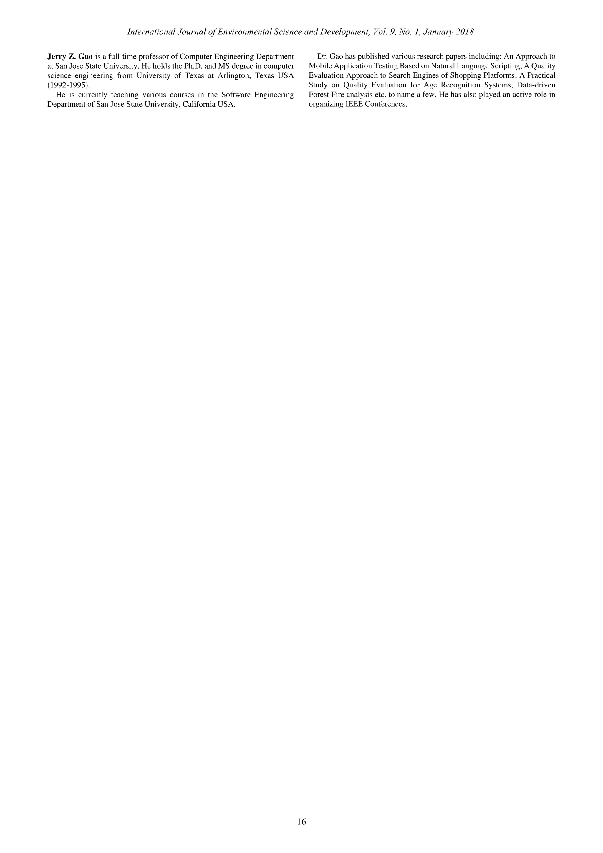 International Journal of Environmental Science and Development, Vol. 9, No. 1, January 2018
16
Jerry Z. Gao is a full-time professor of Computer Engineering Department
at San Jose State University. He holds the Ph.D. and MS degree in computer
science engineering from University of Texas at Arlington, Texas USA
(1992-1995).
He is currently teaching various courses in the Software Engineering
Department of San Jose State University, California USA.
Dr. Gao has published various research papers including: An Approach to
Mobile Application Testing Based on Natural Language Scripting, A Quality
Evaluation Approach to Search Engines of Shopping Platforms, A Practical
Study on Quality Evaluation for Age Recognition Systems, Data-driven
Forest Fire analysis etc. to name a few. He has also played an active role in
organizing IEEE Conferences.
 