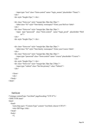 Page 30
<input type="text" class="form-control" name="login_uname" placeholder="Name"/>
</div>
<div style="height:15px;"></div>
<div class="form-row" style="margin:0px 20px 0px 20px;">
<label class="h3" style="font-family: monospace">Enter your Roll no</label>
</div>
<div class="form-row" style="margin:0px 20px 0px 20px;">
<input type="password" class="form-control" name="login_pswd" placeholder="Roll
no"/>
</div>
<div style="height:35px;"></div>
<div class="form-row" style="margin:0px 20px 0px 20px;">
<label class="h3" style="font-family: monospace">Enter your Course</label>
</div>
<div class="form-row" style="margin:0px 20px 0px 20px;">
<input type="password" class="form-control" name="course" placeholder="Course"/>
</div>
<div style="height:35px;"></div>
<div class="form-row" style="margin:0px 20px 0px 230px;">
<input type="submit" class="btn btn-primary" value="Submit"/>
</div>
</form>
</div>
</body>
</html>
SignUp.jsp
<%@page contentType="text/html" pageEncoding="UTF-8"%>
<!DOCTYPE html>
<html>
<head>
<meta http-equiv="Content-Type" content="text/html; charset=UTF-8">
<title>JSP Page</title>
</head>
<body>
<%
 