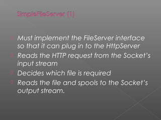  Must implement the FileServer interface
so that it can plug in to the HttpServer
 Reads the HTTP request from the Socket’s
input stream
 Decides which file is required
 Reads the file and spools to the Socket’s
output stream.
 