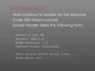  Must construct a header for the response
 Code 200 means success
 Simple header takes the following form:
HTTP/1.0 200 OK
Server: SEA/1.0
MIME-version: 1.0
Content-type: text/html
Data starts after blank line. . .
More data, etc. . .
 