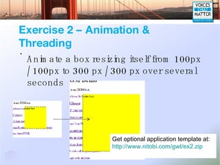 Exercise 2 – Animation & Threading Animate a box resizing itself from 100px / 100px to 300 px / 300 px over several seconds Get optional application template at: http://www.nitobi.com/gwt/ex2.zip 
