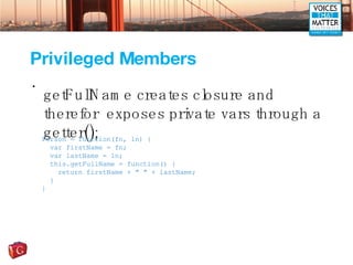 Privileged Members getFullName creates closure and therefor  exposes private vars through a getter(); Person = function(fn, ln) { var firstName = fn; var lastName = ln; this.getFullName = function() { return firstName + &quot; &quot; + lastName; } } 