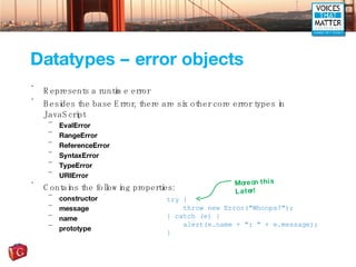 Datatypes – error objects Represents a runtime error Besides the base Error, there are six other core error types in JavaScript EvalError RangeError ReferenceError SyntaxError TypeError URIError Contains the following properties: constructor message name prototype try { throw new Error(&quot;Whoops!&quot;); } catch (e) { alert(e.name + &quot;: &quot; + e.message); } More on this Later! 