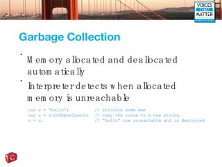 Garbage Collection Memory allocated and deallocated automatically Interpreter detects when allocated memory is unreachable var s = “hello”; // allocate some mem var u = s.toUpperCase(); // copy the value to a new string s = u; // “hello” now unreachable and is destroyed 