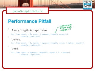 Performance Pitfall Array.length is expensive better: best: for (var count = 0; count < myarray.length; count++) console.log(count); for (var count = 0, mylen = myarray.length; count < mylen; count++) console.log(count); for (var count = myarray.length-1; count > 0; count--) console.log(count); re-calculated EVERY TIME  --SLOW-- !! 