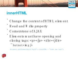 innerHTML Change the content of HTML element Read and Write property Cornerstone of AJAX Elements must have opening and closing tags: <p></p> <div></div> but not <img /> document.getElementById(‘myId’).innerHTML = “some new text”; 