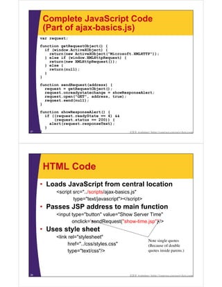 Complete JavaScript Code
      (Part of ajax-basics.js)
     var request;
     function getRequestObject() {
       if (window.ActiveXObject) {
         return(new ActiveXObject("Microsoft.XMLHTTP"));
       } else if (window.XMLHttpRequest) {
         return(new XMLHttpRequest());
       } else {
         return(null);
       }
     }

     function sendRequest(address) {
       request = getRequestObject();
       request.onreadystatechange = showResponseAlert;
       request.open("GET", address, true);
       request.send(null);
     }

     function showResponseAlert() {
       if ((request.readyState == 4) &&
           (request.status == 200)) {
         alert(request.responseText);
       }
27   }                                        J2EE training: http://courses.coreservlets.com




      HTML Code
     • Loads JavaScript from central location
            <script src="../scripts/ajax-basics.js"
                    type="text/javascript"></script>
     • Passes JSP address to main function
            <input type="button" value="Show Server Time"
                   onclick='sendRequest("show-time.jsp")'/>
     • Uses style sheet
            <link rel="stylesheet"
                                                           Note single quotes
                  href="../css/styles.css"                 (Because of double
                  type="text/css"/>                        quotes inside parens.)




28                                            J2EE training: http://courses.coreservlets.com
 