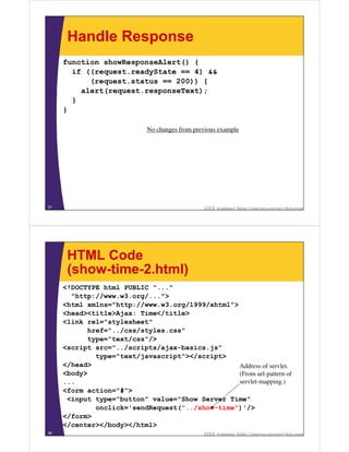 Handle Response
     function showResponseAlert() {
       if ((request.readyState == 4) &&
           (request.status == 200)) {
         alert(request.responseText);
       }
     }

                            No changes from previous example




37                                             J2EE training: http://courses.coreservlets.com




      HTML Code
      (show-time-2.html)
     <!DOCTYPE html PUBLIC "..."
       "http://www.w3.org/...">
     <html xmlns="http://www.w3.org/1999/xhtml">
     <head><title>Ajax: Time</title>
     <link rel="stylesheet"
           href="../css/styles.css"
           type="text/css"/>
     <script src="../scripts/ajax-basics.js"
             type="text/javascript"></script>
     </head>                                     Address of servlet.
     <body>                                      (From url-pattern of
     ...                                         servlet-mapping.)
     <form action="#">
      <input type="button" value="Show Server Time"
             onclick='sendRequest("../show-time")'/>
     </form>
     </center></body></html>
38                                             J2EE training: http://courses.coreservlets.com
 