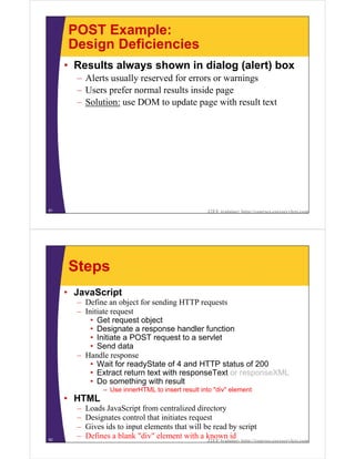 POST Example:
     Design Deficiencies
     • Results always shown in dialog (alert) box
       – Alerts usually reserved for errors or warnings
       – Users prefer normal results inside page
       – Solution: use DOM to update page with result text




61                                                 J2EE training: http://courses.coreservlets.com




     Steps
     • JavaScript
       – Define an object for sending HTTP requests
       – Initiate request
           • Get request object
           • Designate a response handler function
           • Initiate a POST request to a servlet
           • Send data
       – Handle response
           • Wait for readyState of 4 and HTTP status of 200
           • Extract return text with responseText or responseXML
           • Do something with result
                – Use innerHTML to insert result into "div" element
     • HTML
       –   Loads JavaScript from centralized directory
       –   Designates control that initiates request
       –   Gives ids to input elements that will be read by script
62
       –   Defines a blank "div" element with a known id
                                                   J2EE training: http://courses.coreservlets.com
 
