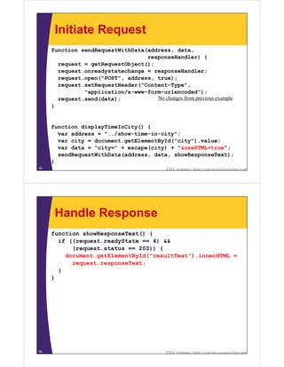 Initiate Request
     function sendRequestWithData(address, data,
                                  responseHandler) {
       request = getRequestObject();
       request.onreadystatechange = responseHandler;
       request.open("POST", address, true);
       request.setRequestHeader("Content-Type",
               "application/x-www-form-urlencoded");
       request.send(data);           No changes from previous example
     }


     function displayTimeInCity() {
       var address = "../show-time-in-city";
       var city = document.getElementById("city").value;
       var data = "city=" + escape(city) + "&useHTML=true";
       sendRequestWithData(address, data, showResponseText);
     }
65                                           J2EE training: http://courses.coreservlets.com




      Handle Response
     function showResponseText() {
       if ((request.readyState == 4) &&
           (request.status == 200)) {
         document.getElementById("resultText").innerHTML =
           request.responseText;
       }
     }




66                                           J2EE training: http://courses.coreservlets.com
 