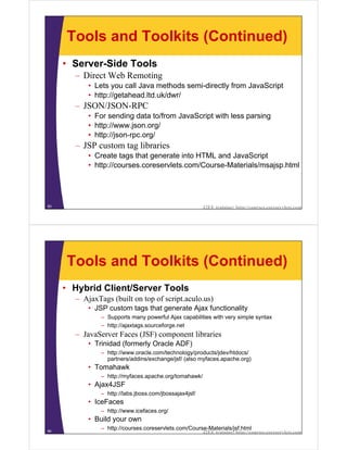 Tools and Toolkits (Continued)
     • Server-Side Tools
       – Direct Web Remoting
           • Lets you call Java methods semi-directly from JavaScript
           • http://getahead.ltd.uk/dwr/
       – JSON/JSON-RPC
           • For sending data to/from JavaScript with less parsing
           • http://www.json.org/
           • http://json-rpc.org/
       – JSP custom tag libraries
           • Create tags that generate into HTML and JavaScript
           • http://courses.coreservlets.com/Course-Materials/msajsp.html




83                                                      J2EE training: http://courses.coreservlets.com




     Tools and Toolkits (Continued)
     • Hybrid Client/Server Tools
       – AjaxTags (built on top of script.aculo.us)
           • JSP custom tags that generate Ajax functionality
               – Supports many powerful Ajax capabilities with very simple syntax
               – http://ajaxtags.sourceforge.net
       – JavaServer Faces (JSF) component libraries
           • Trinidad (formerly Oracle ADF)
               – http://www.oracle.com/technology/products/jdev/htdocs/
                 partners/addins/exchange/jsf/ (also myfaces.apache.org)
           • Tomahawk
               – http://myfaces.apache.org/tomahawk/
           • Ajax4JSF
               – http://labs.jboss.com/jbossajax4jsf/
           • IceFaces
               – http://www.icefaces.org/
           • Build your own
84
               – http://courses.coreservlets.com/Course-Materials/jsf.html
                                                        J2EE training: http://courses.coreservlets.com
 