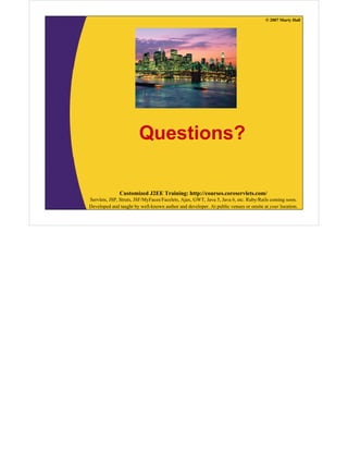 © 2007 Marty Hall




                        Questions?

              Customized J2EE Training: http://courses.coreservlets.com/
Servlets, JSP, Struts, JSF/MyFaces/Facelets, Ajax, GWT, Java 5, Java 6, etc. Ruby/Rails coming soon.
Developed and taught by well-known author and developer. At public venues or onsite at your location.
 
