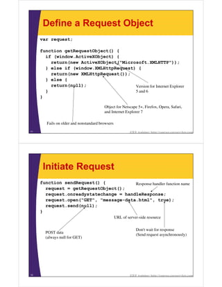 Define a Request Object
     var request;

     function getRequestObject() {
       if (window.ActiveXObject) {
         return(new ActiveXObject("Microsoft.XMLHTTP"));
       } else if (window.XMLHttpRequest) {
         return(new XMLHttpRequest());
       } else {
         return(null);                  Version for Internet Explorer
       }                                5 and 6
     }

                                         Object for Netscape 5+, Firefox, Opera, Safari,
                                         and Internet Explorer 7

        Fails on older and nonstandard browsers
11                                                         J2EE training: http://courses.coreservlets.com




      Initiate Request
     function sendRequest() {           Response handler function name
       request = getRequestObject();
       request.onreadystatechange = handleResponse;
       request.open("GET", "message-data.html", true);
       request.send(null);
     }
                                                  URL of server-side resource


                                                               Don't wait for response
       POST data
                                                               (Send request asynchronously)
       (always null for GET)




12                                                         J2EE training: http://courses.coreservlets.com
 