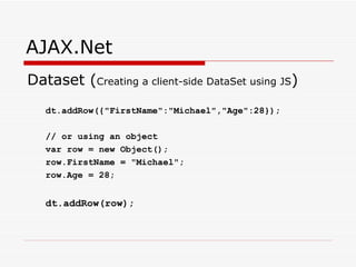 AJAX.Net Dataset ( Creating a client-side DataSet using JS ) dt.addRow({&quot;FirstName&quot;:&quot;Michael&quot;,&quot;Age&quot;:28}); // or using an object var row = new Object(); row.FirstName = &quot;Michael&quot;; row.Age = 28; dt.addRow(row);   
