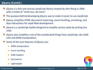 © People Strategists www.peoplestrategists.com Slide 31 of 76
jQuery is a fast and concise JavaScript library created by John Resig in 2006
with a motto of “write less, do more.”
The purpose behind developing jQuery was to make it easier to use JavaScript.
jQuery simplifies HTML document traversing, event handling, animating, and
Ajax interactions for rapid Web development.
jQuery is a JavaScript toolkit designed to simplify various tasks by writing less
code.
jQuery also simplifies a lot of the complicated things from JavaScript, like AJAX
calls and DOM manipulation.
Some of the core features of jQuery are:
DOM manipulation
Event handling
AJAX Support
Animations
Lightweight
jQuery (Contd.)
 