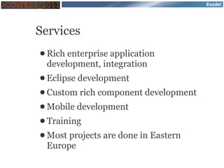 Exadel




Services
● Rich enterprise application
 development, integration
● Eclipse development
● Custom rich   component development
● Mobile   development
● Training
● Most projects   are done in Eastern
 Europe
 