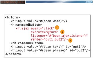 Exadel




<h:form>
   <h:input value="#{bean.word}"/>
   <h:commandButton>
      <f:ajax event="click" 1
              execute="@form" 2
              listener="#{bean.ajaxListener}"
              render="out1 out2"/> 3
   </h:commandButton>
   <h:input value="#{bean.text}" id="out1"/>
   <h:input value="#{bean.phrase}" id="out2"/>
</h:form>
 