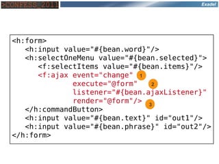 Exadel




<h:form>
   <h:input value="#{bean.word}"/>
   <h:selectOneMenu value="#{bean.selected}">
      <f:selectItems value="#{bean.items}"/>
      <f:ajax event="change" 1
              execute="@form"   2
              listener="#{bean.ajaxListener}"
              render="@form"/> 3
   </h:commandButton>
   <h:input value="#{bean.text}" id="out1"/>
   <h:input value="#{bean.phrase}" id="out2"/>
</h:form>
 