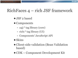 Exadel




RichFaces 4 – rich JSF framework
   ● JSF   2 based
   ● Components

     ◦ a4j:* tag library (core)
     ◦ rich:* tag library (UI)
     ◦ Components' JavaScript API
   ● Skins

   ● Client-side   validation (Bean Validation
    based)
   ● CDK   – Component Development Kit
 
