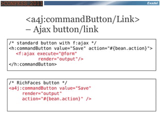 Exadel




      <a4j:commandButton/Link>
      – Ajax button/link
/* standard button with f:ajax */
<h:commandButton value="Save" action="#{bean.action}">
   <f:ajax execute="@form"
           render="output"/>
</h:commandButton>



/* RichFaces button */
<a4j:commandButton value="Save"
     render="output"
     action="#{bean.action}" />
 