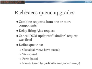 Exadel




RichFaces queue upgrades
● Combine
        requests from one or more
 components
● Delay   firing Ajax request
● Cancel DOM updates if “similar” request
 was fired
● Define   queue as:
  ◦   Global (all views have queue)
  ◦   View-based
  ◦   Form-based
  ◦   Named (used by particular components only)
 
