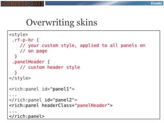 Exadel




      Overwriting skins
<style>
 .rf-p-hr {
    // your custom style, applied to all panels on
    // on page
  }
 .panelHeader {
    // custom header style
  }
</style>

<rich:panel id="panel1">
...
</rich:panel id="panel2">
<rich:panel headerClass="panelHeader">
...
</rich:panel>
 
