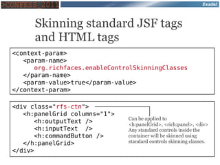 Exadel



      Skinning standard JSF tags
      and HTML tags
<context-param>
   <param-name>
      org.richfaces.enableControlSkinningClasses
   </param-name>
   <param-value>true</param-value>
</context-param>

<div class="rfs-ctn">
   <h:panelGrid columns="1">
                               Can be applied to
      <h:outputText />         <h:panelGrid>, <rich:panel>, <div>
      <h:inputText />          Any standard controls inside the
      <h:commandButton />      container will be skinned using
   </h:panelGrid>              standard controls skinning classes.
</div>
 