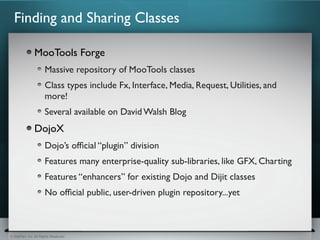 Finding and Sharing Classes

               MooTools Forge
                      Massive repository of MooTools classes
                      Class types include Fx, Interface, Media, Request, Utilities, and
                      more!
                      Several available on David Walsh Blog
               DojoX
                      Dojo’s ofﬁcial “plugin” division
                      Features many enterprise-quality sub-libraries, like GFX, Charting
                      Features “enhancers” for existing Dojo and Dijit classes
                      No ofﬁcial public, user-driven plugin repository...yet



© SitePen, Inc. All Rights Reserved
 
