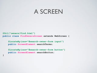 A SCREEN

@Url("owners/find.html")
public class FindOwnersScreen extends WebScreen {
@LocateBy(css="#search-owner-form input")
public ScreenElement searchTerms;
@LocateBy(css="#search-owner-form button")
public ScreenElement searchButton;
}

 