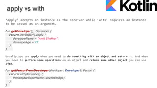 apply vs with
‘apply’ accepts an instance as the receiver while ‘with’ requires an instance
to be passed as an argument.
fun getDeveloper(): Developer {
return Developer().apply {
developerName = "Amit Shekhar"
developerAge = 22
}
}
Usually you use apply when you need to do something with an object and return it. And when
you need to perform some operations on an object and return some other object you can use
with.
fun getPersonFromDeveloper(developer: Developer): Person {
return with(developer) {
Person(developerName, developerAge)
}
}
 