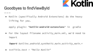 Goodbyes to findViewById
● Kotlin (specifically Android Extensions) do the heavy
lifting for you.
apply plugin: 'kotlin-android-extensions' in gradle
● For the layout filename activity_main.xml, we'd need to
import
import kotlinx.android.synthetic.main.activity_main.*
● txtTitle.text = "Hello Kotlin"
 