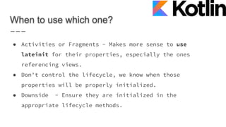 When to use which one?
● Activities or Fragments - Makes more sense to use
lateinit for their properties, especially the ones
referencing views.
● Don’t control the lifecycle, we know when those
properties will be properly initialized.
● Downside - Ensure they are initialized in the
appropriate lifecycle methods.
 