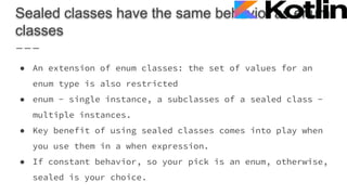 Sealed classes have the same behavior as enum
classes
● An extension of enum classes: the set of values for an
enum type is also restricted
● enum - single instance, a subclasses of a sealed class -
multiple instances.
● Key benefit of using sealed classes comes into play when
you use them in a when expression.
● If constant behavior, so your pick is an enum, otherwise,
sealed is your choice.
 