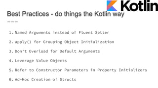 Best Practices - do things the Kotlin way
1. Named Arguments instead of Fluent Setter
2. apply() for Grouping Object Initialization
3. Don’t Overload for Default Arguments
4. Leverage Value Objects
5. Refer to Constructor Parameters in Property Initializers
6. Ad-Hoc Creation of Structs
 