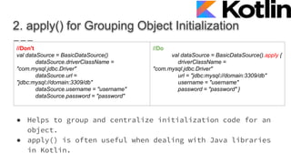 2. apply() for Grouping Object Initialization
● Helps to group and centralize initialization code for an
object.
● apply() is often useful when dealing with Java libraries
in Kotlin.
//Don't
val dataSource = BasicDataSource()
dataSource.driverClassName =
"com.mysql.jdbc.Driver"
dataSource.url =
"jdbc:mysql://domain:3309/db"
dataSource.username = "username"
dataSource.password = "password"
//Do
val dataSource = BasicDataSource().apply {
driverClassName =
"com.mysql.jdbc.Driver"
url = "jdbc:mysql://domain:3309/db"
username = "username"
password = "password" }
 